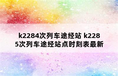 k2284次列车途经站 k2285次列车途经站点时刻表最新